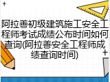 阿拉善初级建筑施工安全工程师考试成绩公布时间如何查询(阿拉善安全工程师成绩查询时间)
