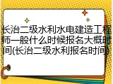 长治二级水利水电建造工程师一般什么时候报名大概时间(长治二级水利报名时间)