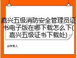 嘉兴五级消防安全管理员证书电子版在哪下载怎么下(嘉兴五级证书下载处)