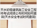 天水初级建筑施工安全工程师考试成绩公布时间如何查询(天水安全考试时间查询)