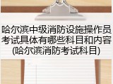 哈尔滨中级消防设施操作员考试具体有哪些科目和内容(哈尔滨消防考试科目)