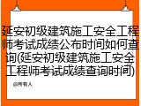 延安初级建筑施工安全工程师考试成绩公布时间如何查询(延安初级建筑施工安全工程师考试成绩查询时间)