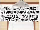 崇明区二级水利水电建造工程师是机考还是笔试考场在哪里(崇明区二级水利水电建造工程师机考笔试考场)