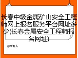 长春中级金属矿山安全工程师网上报名服务平台网址多少(长春金属安全工程师报名网址)