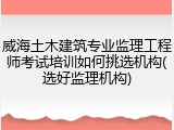 威海土木建筑专业监理工程师考试培训如何挑选机构(选好监理机构)