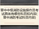 晋中中级消防设施操作员考试具体有哪些科目和内容(晋中消防考试科目内容)