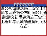遵义初级建筑施工安全工程师考试成绩公布时间如何查询(遵义初级建筑施工安全工程师考试成绩查询时间及方式)