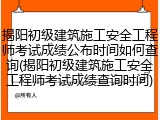 揭阳初级建筑施工安全工程师考试成绩公布时间如何查询(揭阳初级建筑施工安全工程师考试成绩查询时间)