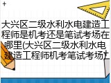 大兴区二级水利水电建造工程师是机考还是笔试考场在哪里(大兴区二级水利水电建造工程师机考笔试考场)