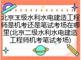 北京二级水利水电建造工程师是机考还是笔试考场在哪里(北京二级水利水电建造工程师机考笔试考场)