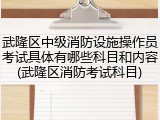 武隆区中级消防设施操作员考试具体有哪些科目和内容(武隆区消防考试科目)