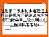吐鲁番二级水利水电建造工程师是机考还是笔试考场在哪里(吐鲁番二级水利水电工程师机考考场)
