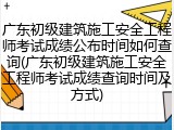广东初级建筑施工安全工程师考试成绩公布时间如何查询(广东初级建筑施工安全工程师考试成绩查询时间及方式)