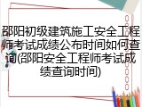 邵阳初级建筑施工安全工程师考试成绩公布时间如何查询(邵阳安全工程师考试成绩查询时间)