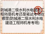 防城港二级水利水电建造工程师是机考还是笔试考场在哪里(防城港二级水利水电建造工程师机考考场)
