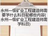 永州一级矿业工程建造师需要学什么科目呢哪些内容(永州一级矿业工程建造师需学科目)
