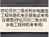 呼伦贝尔二级水利水电建造工程师是机考还是笔试考场在哪里(呼伦贝尔二级水利水电工程师机考考场)