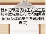 新乡初级建筑施工安全工程师考试成绩公布时间如何查询(新乡建筑安全考试时间查询)