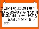 金山区中级建筑施工安全工程师考试成绩公布时间如何查询(金山区安全工程师考试成绩查询时间)