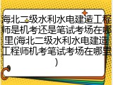 海北二级水利水电建造工程师是机考还是笔试考场在哪里(海北二级水利水电建造工程师机考笔试考场在哪里)