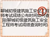 聊城初级建筑施工安全工程师考试成绩公布时间如何查询(聊城初级建筑施工安全工程师考试成绩查询时间)