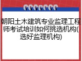 朝阳土木建筑专业监理工程师考试培训如何挑选机构(选好监理机构)