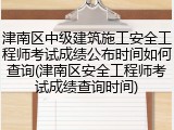津南区中级建筑施工安全工程师考试成绩公布时间如何查询(津南区安全工程师考试成绩查询时间)