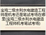 宝鸡二级水利水电建造工程师是机考还是笔试考场在哪里(宝鸡二级水利水电建造工程师机考笔试考场)