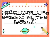 宁德环境工程咨询工程师有补贴吗怎么领取呢(宁德补贴领取方式)