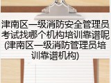 津南区一级消防安全管理员考试找哪个机构培训靠谱呢(津南区一级消防管理员培训靠谱机构)