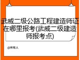 武威二级公路工程建造师证在哪里报考(武威二级建造师报考点)