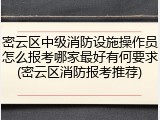 密云区中级消防设施操作员怎么报考哪家最好有何要求(密云区消防报考推荐)