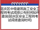 延庆区中级建筑施工安全工程师考试成绩公布时间如何查询(延庆区安全工程师考试成绩查询时间)