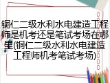 铜仁二级水利水电建造工程师是机考还是笔试考场在哪里(铜仁二级水利水电建造工程师机考笔试考场)