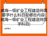 威海一级矿业工程建造师需要学什么科目呢哪些内容(威海一级矿业工程建造师需学科目)