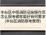 丰台区中级消防设施操作员怎么报考哪家最好有何要求(丰台区消防报考推荐)