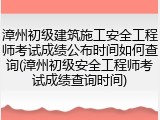 漳州初级建筑施工安全工程师考试成绩公布时间如何查询(漳州初级安全工程师考试成绩查询时间)