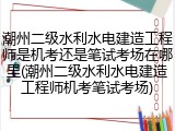 潮州二级水利水电建造工程师是机考还是笔试考场在哪里(潮州二级水利水电建造工程师机考笔试考场)