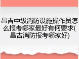 昌吉中级消防设施操作员怎么报考哪家最好有何要求(昌吉消防报考哪家好)