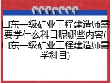 山东一级矿业工程建造师需要学什么科目呢哪些内容(山东一级矿业工程建造师需学科目)