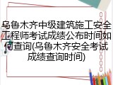 乌鲁木齐中级建筑施工安全工程师考试成绩公布时间如何查询(乌鲁木齐安全考试成绩查询时间)