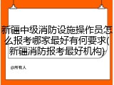 新疆中级消防设施操作员怎么报考哪家最好有何要求(新疆消防报考最好机构)
