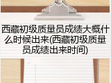 西藏初级质量员成绩大概什么时候出来(西藏初级质量员成绩出来时间)