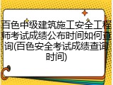 百色中级建筑施工安全工程师考试成绩公布时间如何查询(百色安全考试成绩查询时间)