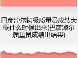 巴彦淖尔初级质量员成绩大概什么时候出来(巴彦淖尔质量员成绩出结果)