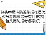包头中级消防设施操作员怎么报考哪家最好有何要求(包头消防报考哪家好)