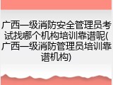 广西一级消防安全管理员考试找哪个机构培训靠谱呢(广西一级消防管理员培训靠谱机构)