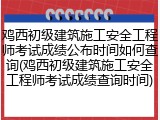 鸡西初级建筑施工安全工程师考试成绩公布时间如何查询(鸡西初级建筑施工安全工程师考试成绩查询时间)