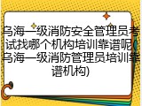 乌海一级消防安全管理员考试找哪个机构培训靠谱呢(乌海一级消防管理员培训靠谱机构)