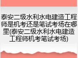 泰安二级水利水电建造工程师是机考还是笔试考场在哪里(泰安二级水利水电建造工程师机考笔试考场)
